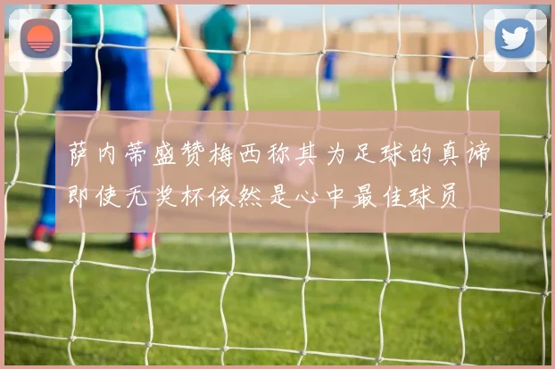 萨内蒂盛赞梅西称其为足球的真谛即使无奖杯依然是心中最佳球员