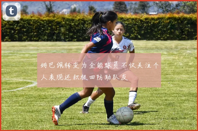 姆巴佩转变为全能球员不仅关注个人表现还积极回防助队友