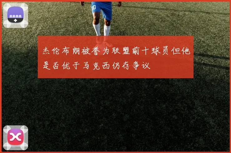 杰伦布朗被誉为联盟前十球员但他是否优于马克西仍存争议