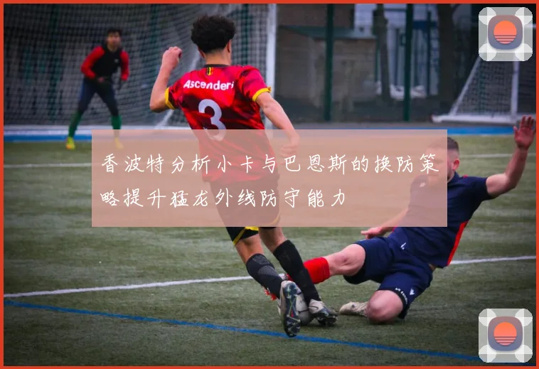 香波特分析小卡与巴恩斯的换防策略提升猛龙外线防守能力
