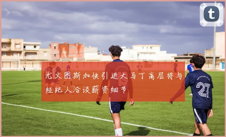 尤文图斯加快引进大马丁高层将与经纪人洽谈薪资细节
