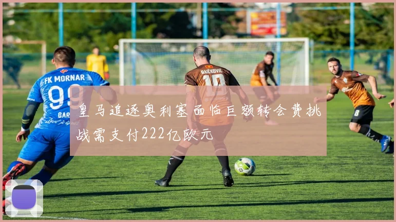 皇马追逐奥利塞面临巨额转会费挑战需支付222亿欧元