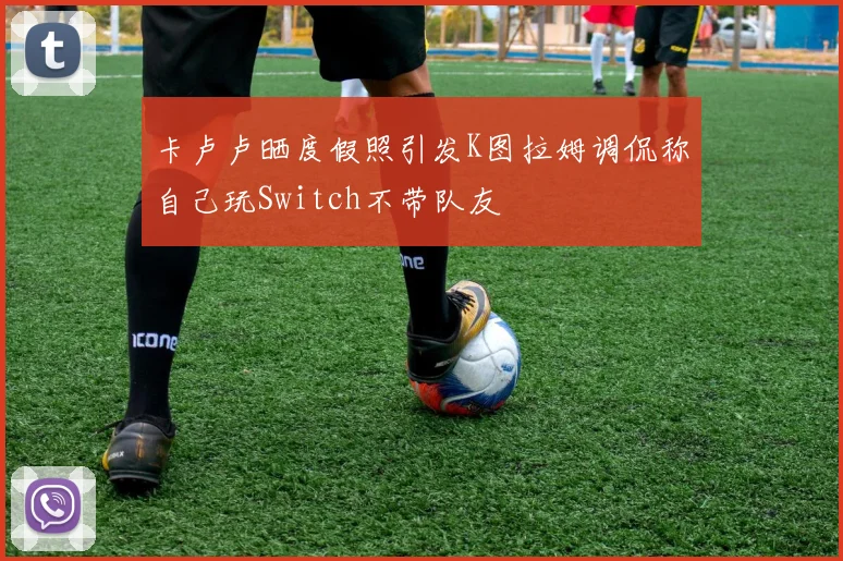 卡卢卢晒度假照引发K图拉姆调侃称自己玩Switch不带队友