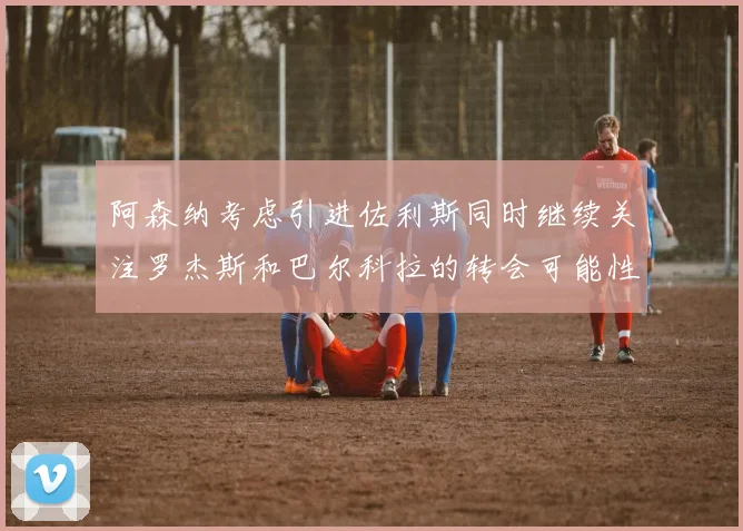 阿森纳考虑引进佐利斯同时继续关注罗杰斯和巴尔科拉的转会可能性