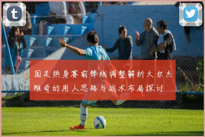 国足热身赛前锋线调整解析久尔杰维奇的用人思路与战术布局探讨