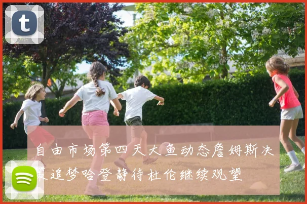 自由市场第四天大鱼动态詹姆斯决策追梦哈登静待杜伦继续观望