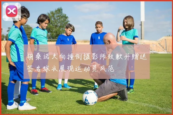 胡桑诺夫向撞倒摄影师致歉并赠送签名球衣展现运动员风范