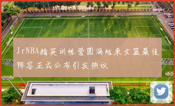 JrNBA精英训练营圆满结束女篮最佳阵容正式公布引发热议