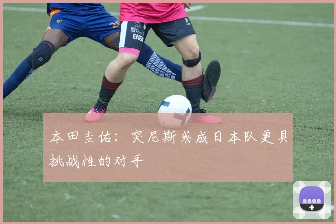 本田圭佑：突尼斯或成日本队更具挑战性的对手