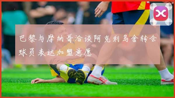巴黎与摩纳哥洽谈阿克利乌舍转会球员表达加盟意愿