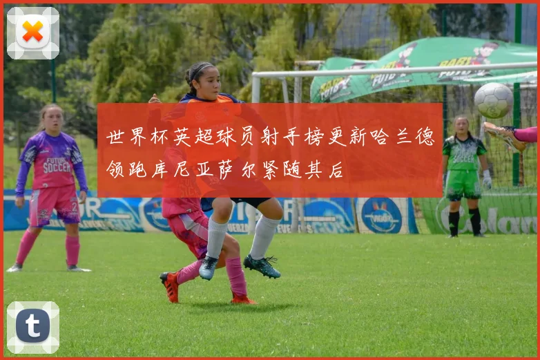 世界杯英超球员射手榜更新哈兰德领跑库尼亚萨尔紧随其后