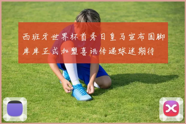 西班牙世界杯首秀日皇马宣布国脚库库正式加盟喜讯传递球迷期待